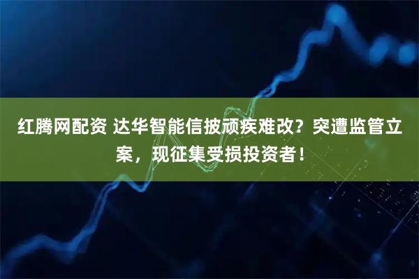 红腾网配资 达华智能信披顽疾难改?突遭监管立案,现征集受损投资者!