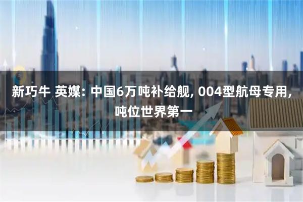 新巧牛 英媒: 中国6万吨补给舰, 004型航母专用, 吨位世界第一