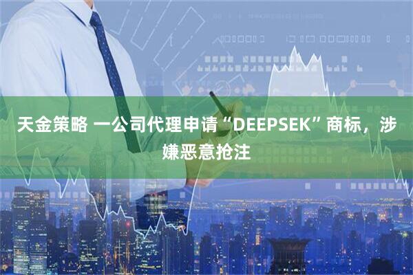 天金策略 一公司代理申请“DEEPSEK”商标，涉嫌恶意抢注