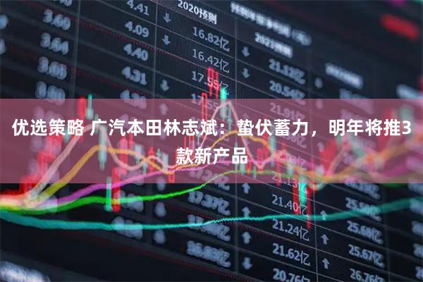 优选策略 广汽本田林志斌：蛰伏蓄力，明年将推3款新产品
