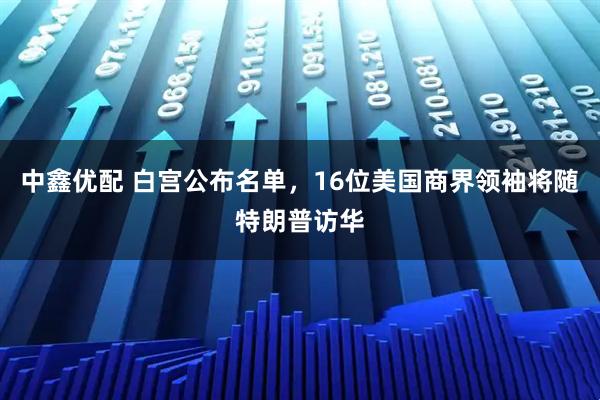 中鑫优配 白宫公布名单，16位美国商界领袖将随特朗普访华