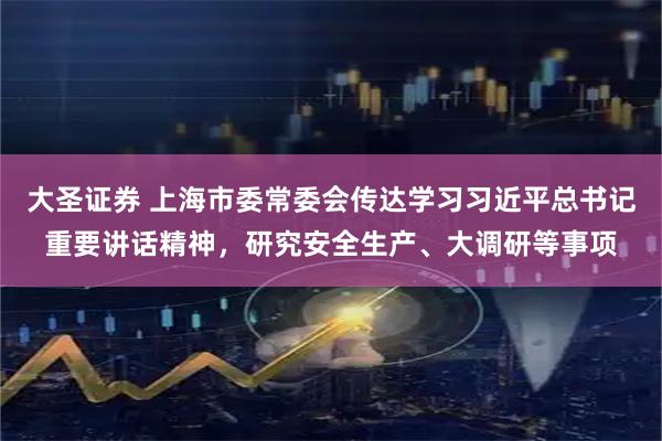 大圣证券 上海市委常委会传达学习习近平总书记重要讲话精神，研究安全生产、大调研等事项
