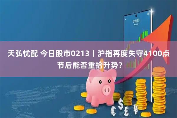 天弘忧配 今日股市0213丨沪指再度失守4100点 节后能否重拾升势？