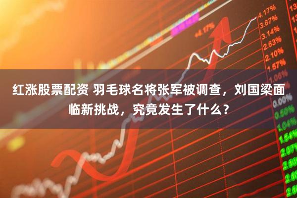 红涨股票配资 羽毛球名将张军被调查，刘国梁面临新挑战，究竟发生了什么？