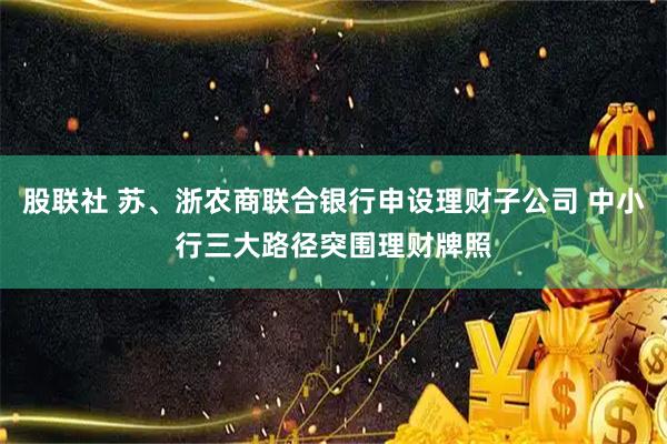 股联社 苏、浙农商联合银行申设理财子公司 中小行三大路径突围理财牌照