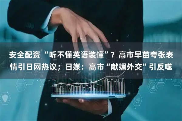 安全配资 “听不懂英语装懂”？高市早苗夸张表情引日网热议；日媒：高市“献媚外交”引反噬