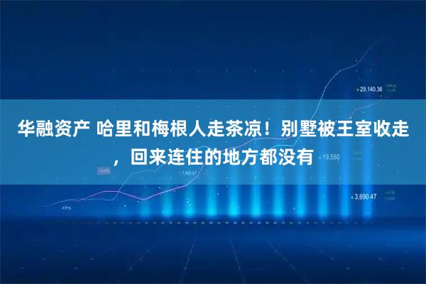华融资产 哈里和梅根人走茶凉！别墅被王室收走，回来连住的地方都没有