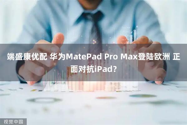 端盛康优配 华为MatePad Pro Max登陆欧洲 正面对抗iPad？