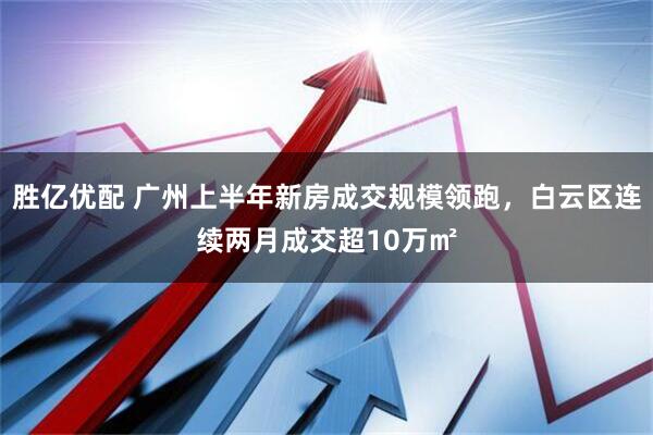 胜亿优配 广州上半年新房成交规模领跑，白云区连续两月成交超10万㎡