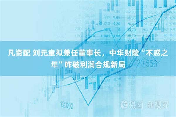 凡资配 刘元章拟兼任董事长，中华财险“不惑之年”咋破利润合规新局