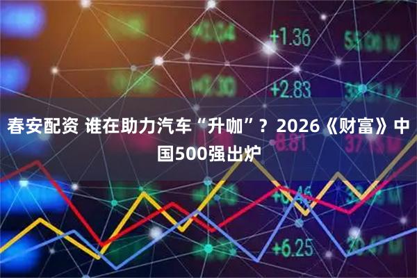 春安配资 谁在助力汽车“升咖”？2026《财富》中国500强出炉