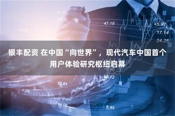 银丰配资 在中国“向世界”，现代汽车中国首个用户体验研究枢纽启幕