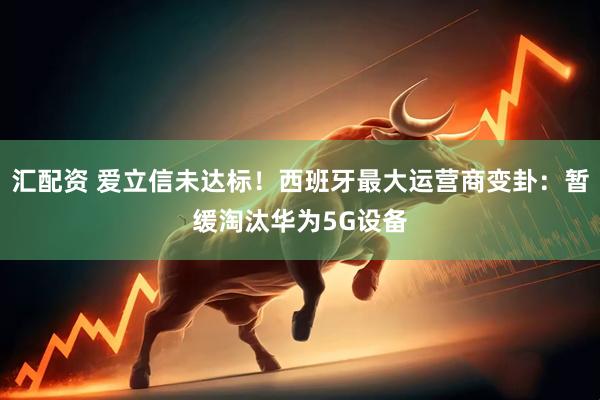 汇配资 爱立信未达标！西班牙最大运营商变卦：暂缓淘汰华为5G设备