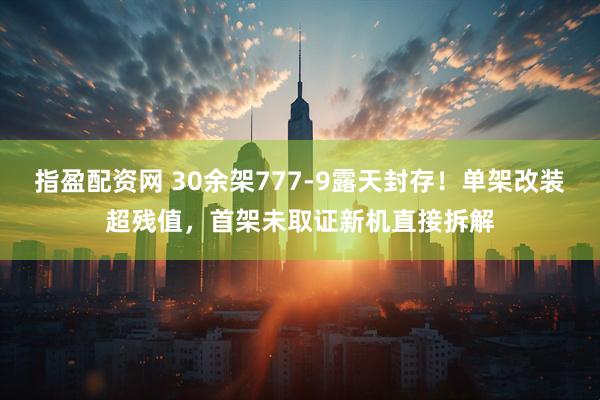 指盈配资网 30余架777-9露天封存！单架改装超残值，首架未取证新机直接拆解