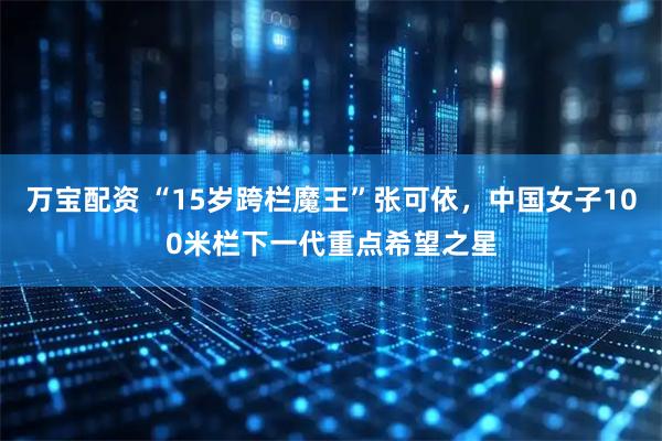 万宝配资 “15岁跨栏魔王”张可依，中国女子100米栏下一代重点希望之星