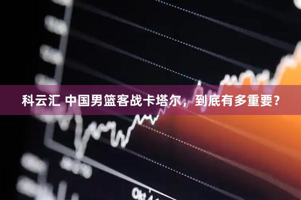 科云汇 中国男篮客战卡塔尔，到底有多重要？