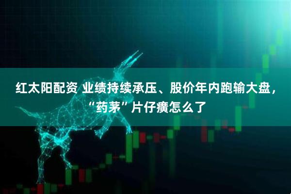 红太阳配资 业绩持续承压、股价年内跑输大盘，“药茅”片仔癀怎么了