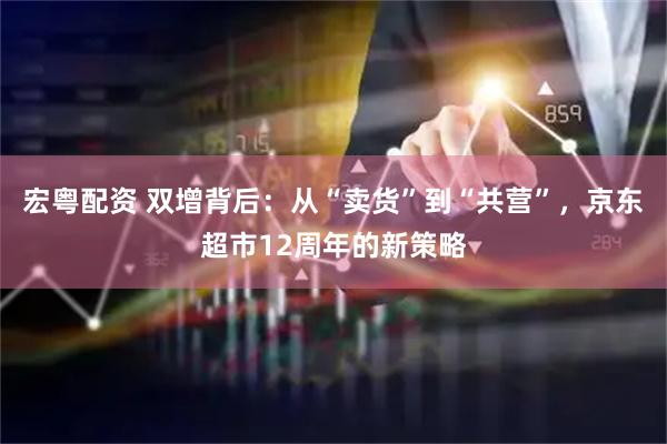 宏粤配资 双增背后：从“卖货”到“共营”，京东超市12周年的新策略